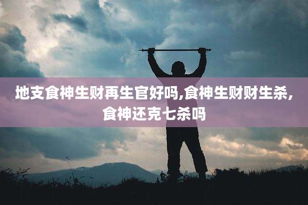 地支食神生财再生官好吗,食神生财财生杀,食神还克七杀吗