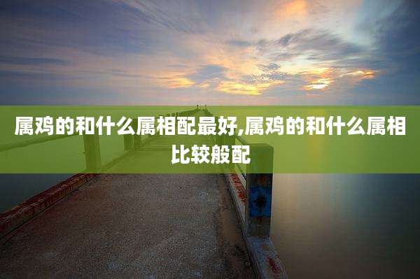 属鸡的和什么属相配最好,属鸡的和什么属相比较般配