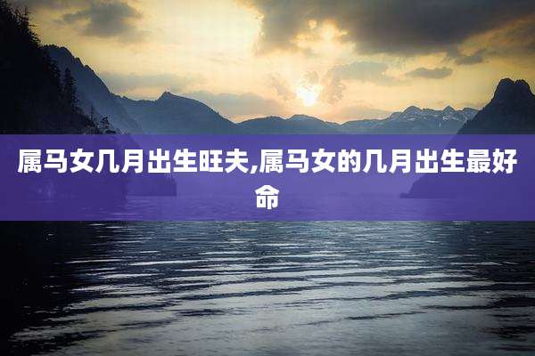 属马女几月出生旺夫,属马女的几月出生最好命