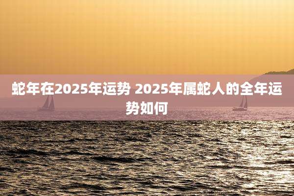 蛇年在2025年运势 2025年属蛇人的全年运势如何
