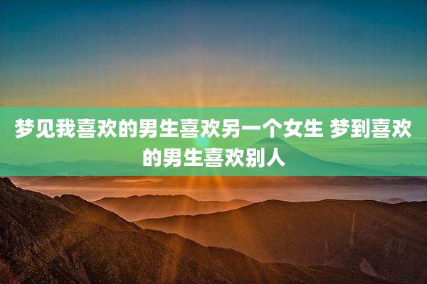 梦见我喜欢的男生喜欢另一个女生 梦到喜欢的男生喜欢别人