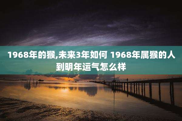 1968年的猴,未来3年如何 1968年属猴的人到明年运气怎么样
