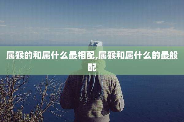 属猴的和属什么最相配,属猴和属什么的最般配