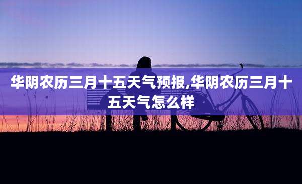 华阴农历三月十五天气预报,华阴农历三月十五天气怎么样