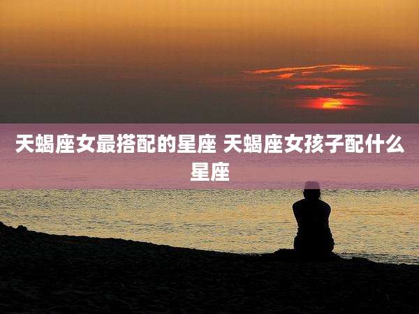 天蝎座女最搭配的星座 天蝎座女孩子配什么星座
