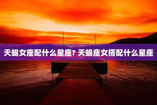 天蝎女座配什么星座? 天蝎座女搭配什么星座