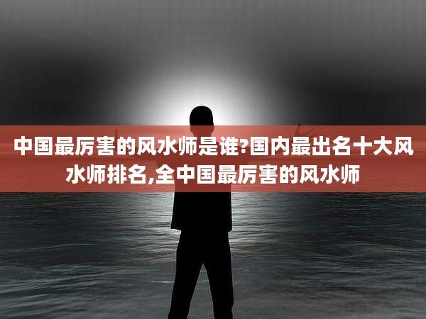 中国最厉害的风水师是谁?国内最出名十大风水师排名,全中国最厉害的风水师
