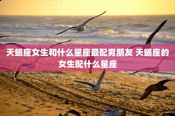 天蝎座女生和什么星座最配男朋友 天蝎座的女生配什么星座