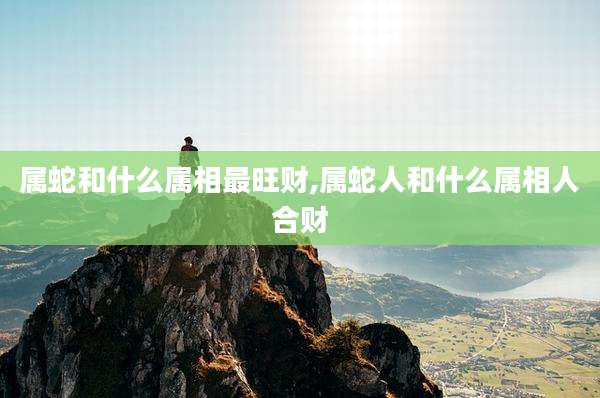 属蛇和什么属相最旺财,属蛇人和什么属相人合财