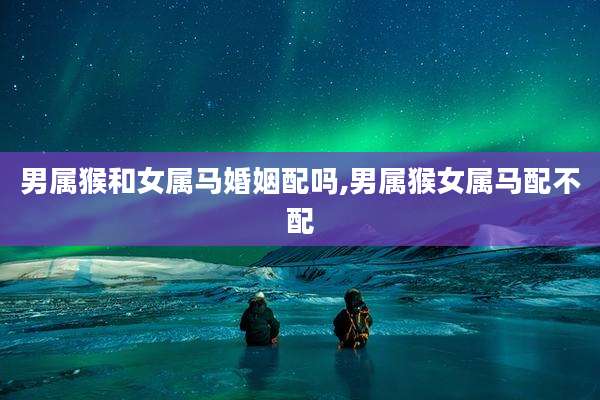 男属猴和女属马婚姻配吗,男属猴女属马配不配