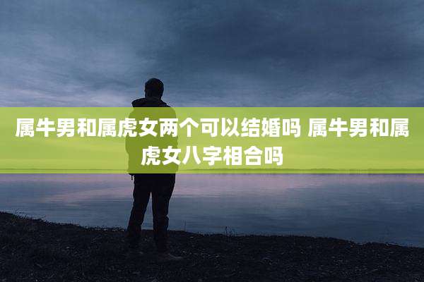 属牛男和属虎女两个可以结婚吗 属牛男和属虎女八字相合吗