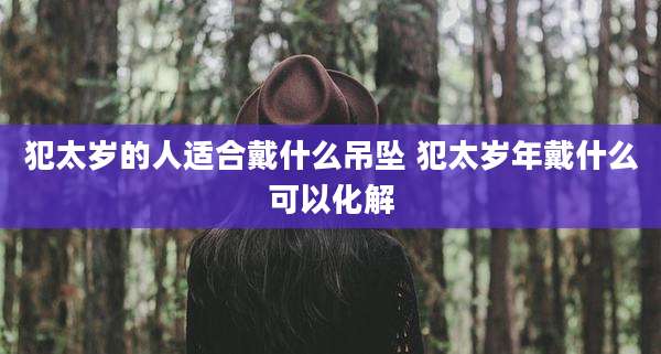 犯太岁的人适合戴什么吊坠 犯太岁年戴什么可以化解