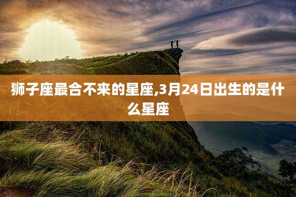 狮子座最合不来的星座,3月24日出生的是什么星座