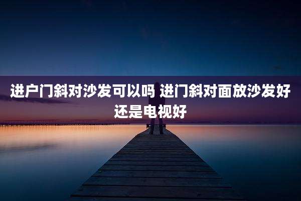 进户门斜对沙发可以吗 进门斜对面放沙发好还是电视好