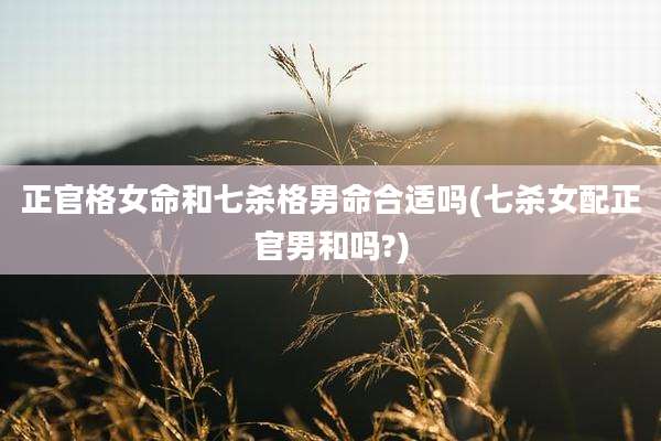 正官格女命和七杀格男命合适吗(七杀女配正官男和吗?)