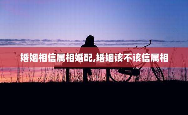 婚姻相信属相婚配,婚姻该不该信属相