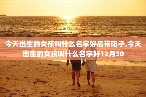 今天出生的女孩叫什么名字好后带阳子,今天出生的女孩叫什么名字好12月30