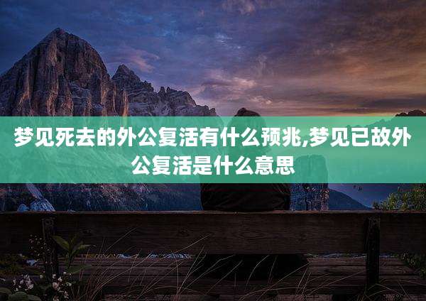 梦见死去的外公复活有什么预兆,梦见已故外公复活是什么意思