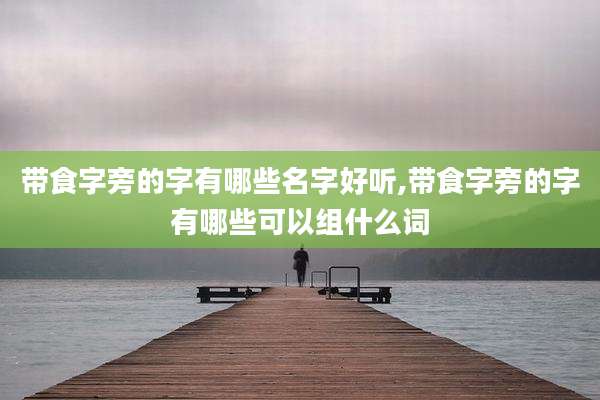 带食字旁的字有哪些名字好听,带食字旁的字有哪些可以组什么词