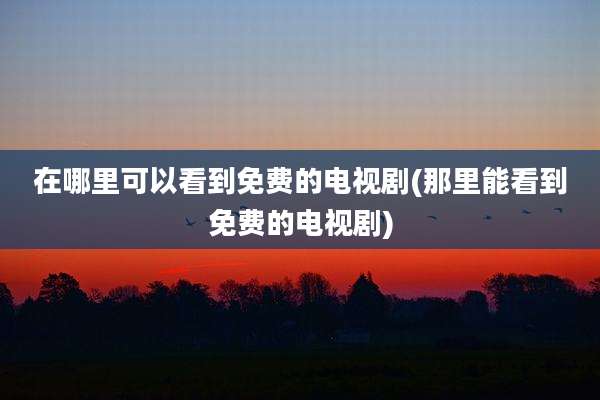 在哪里可以看到免费的电视剧(那里能看到免费的电视剧)