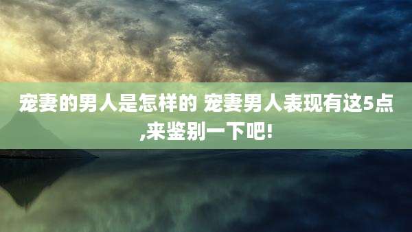 宠妻的男人是怎样的 宠妻男人表现有这5点,来鉴别一下吧!