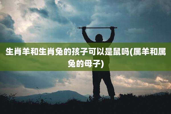 生肖羊和生肖兔的孩子可以是鼠吗(属羊和属兔的母子)