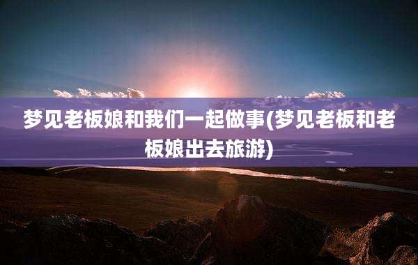梦见老板娘和我们一起做事(梦见老板和老板娘出去旅游)