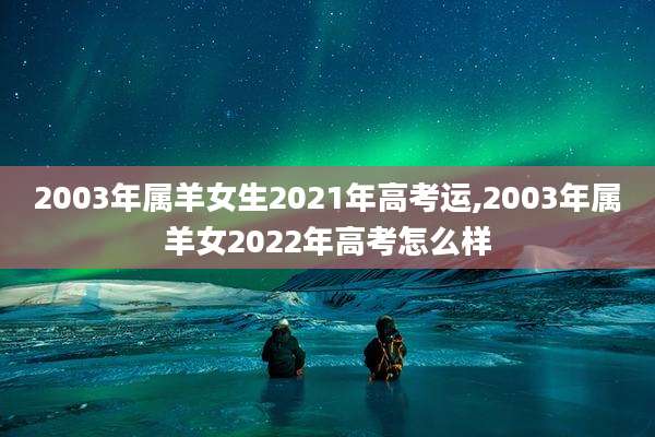2003年属羊女生2021年高考运,2003年属羊女2022年高考怎么样