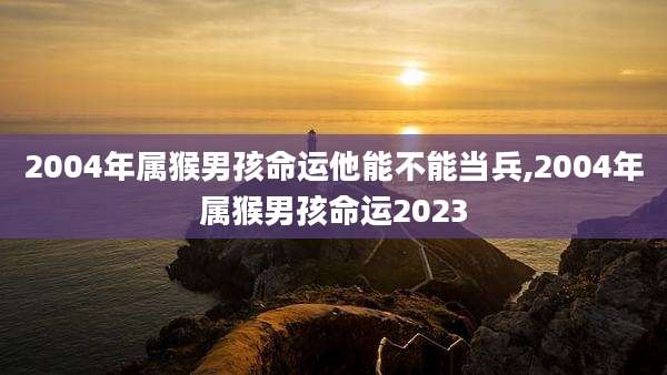 2004年属猴男孩命运他能不能当兵,2004年属猴男孩命运2023