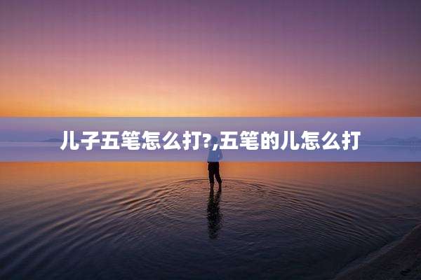 儿子五笔怎么打?,五笔的儿怎么打