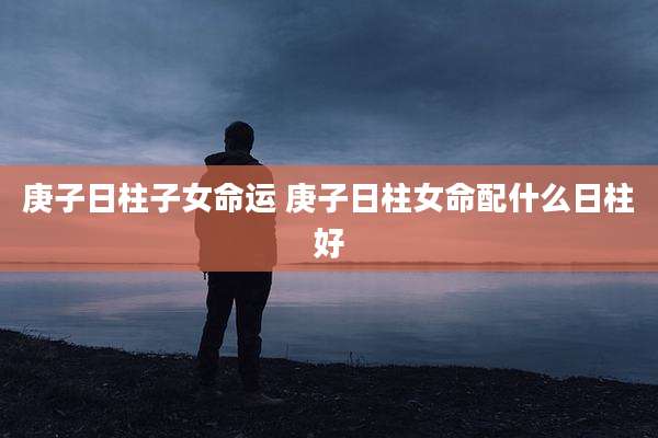 庚子日柱子女命运 庚子日柱女命配什么日柱好