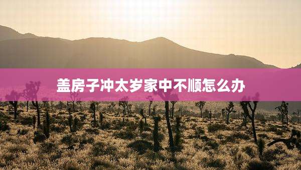 盖房子冲太岁家中不顺怎么办