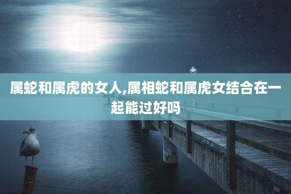 属蛇和属虎的女人,属相蛇和属虎女结合在一起能过好吗