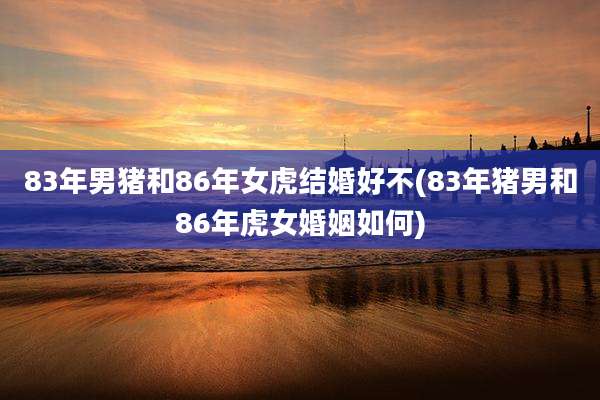 83年男猪和86年女虎结婚好不(83年猪男和86年虎女婚姻如何)