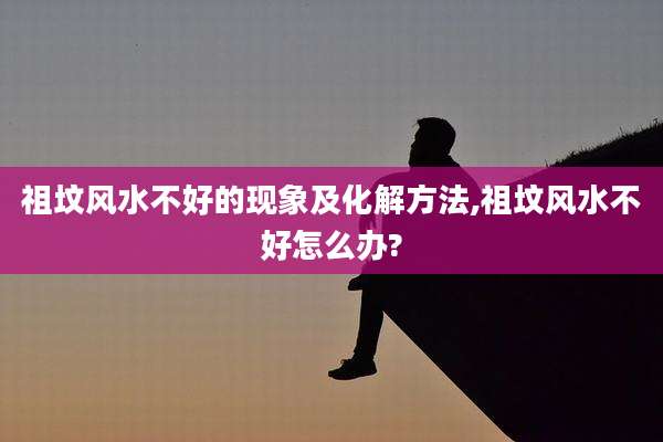 祖坟风水不好的现象及化解方法,祖坟风水不好怎么办?