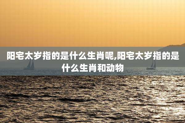 阳宅太岁指的是什么生肖呢,阳宅太岁指的是什么生肖和动物