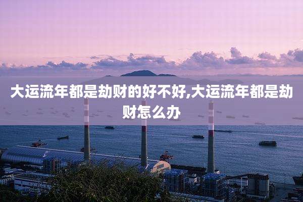 大运流年都是劫财的好不好,大运流年都是劫财怎么办