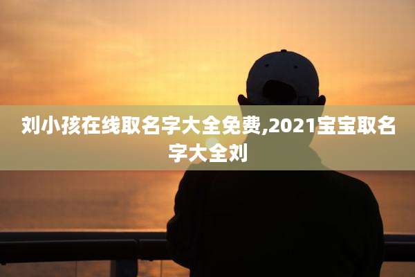 刘小孩在线取名字大全免费,2021宝宝取名字大全刘