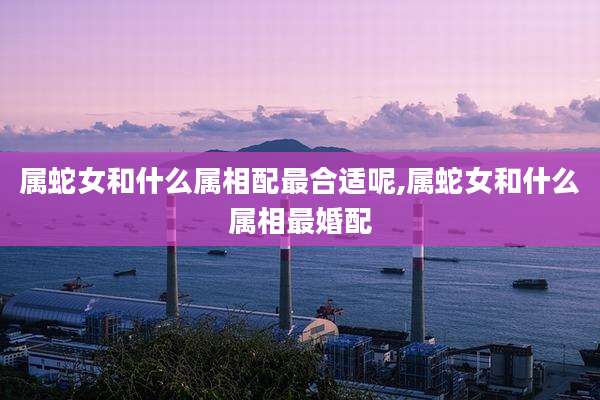 属蛇女和什么属相配最合适呢,属蛇女和什么属相最婚配