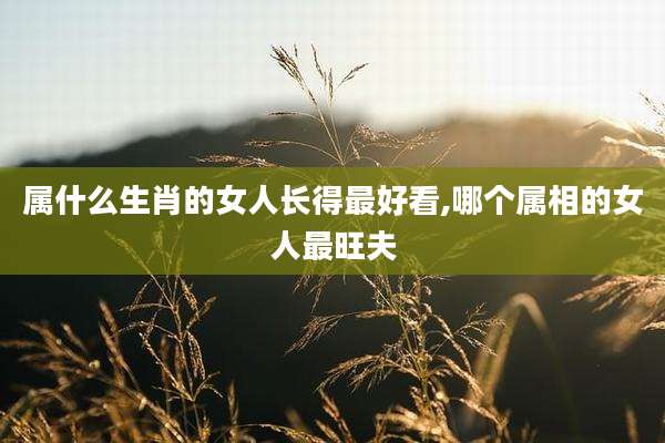 属什么生肖的女人长得最好看,哪个属相的女人最旺夫