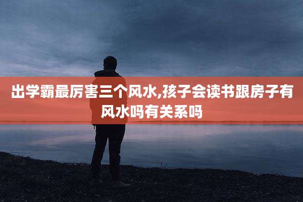 出学霸最厉害三个风水,孩子会读书跟房子有风水吗有关系吗