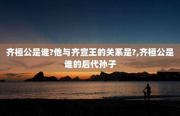 齐桓公是谁?他与齐宣王的关系是?,齐桓公是谁的后代孙子