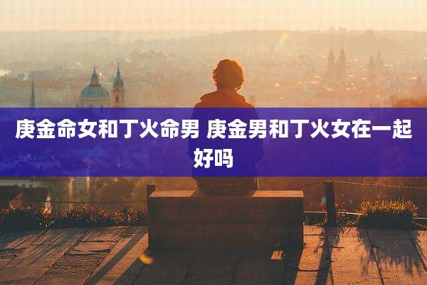 庚金命女和丁火命男 庚金男和丁火女在一起好吗