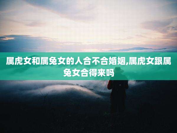 属虎女和属兔女的人合不合婚姻,属虎女跟属兔女合得来吗
