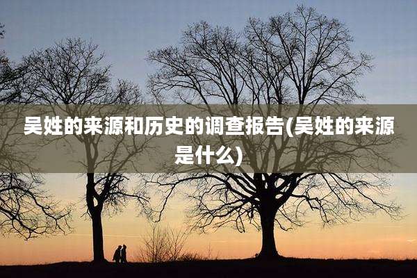 吴姓的来源和历史的调查报告(吴姓的来源是什么)