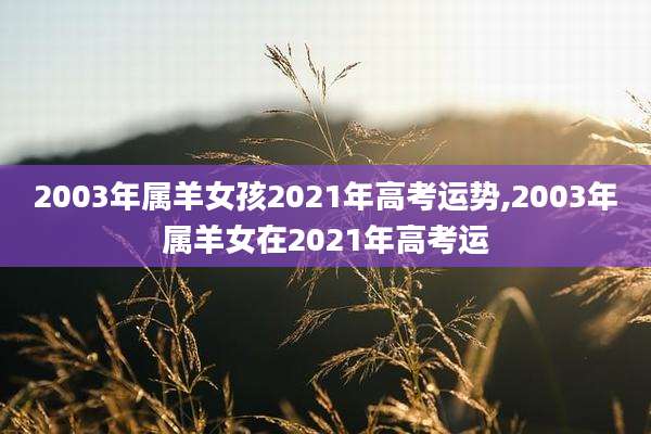 2003年属羊女孩2021年高考运势,2003年属羊女在2021年高考运