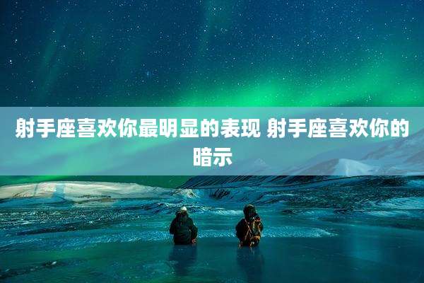 射手座喜欢你最明显的表现 射手座喜欢你的暗示