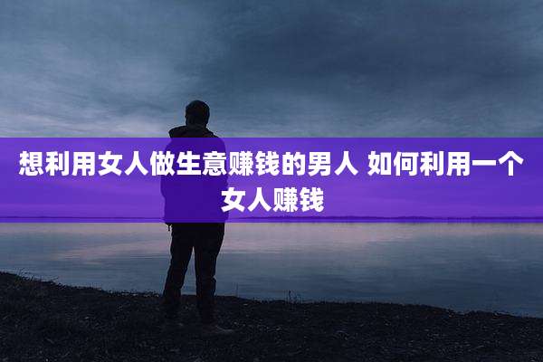 想利用女人做生意赚钱的男人 如何利用一个女人赚钱