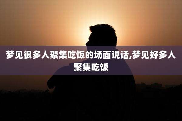 梦见很多人聚集吃饭的场面说话,梦见好多人聚集吃饭