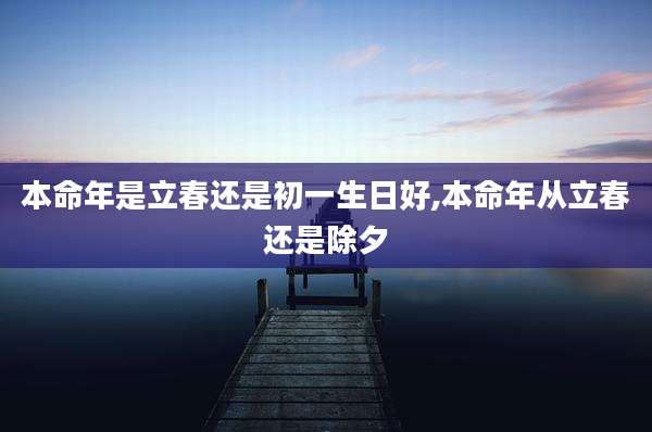 本命年是立春还是初一生日好,本命年从立春还是除夕